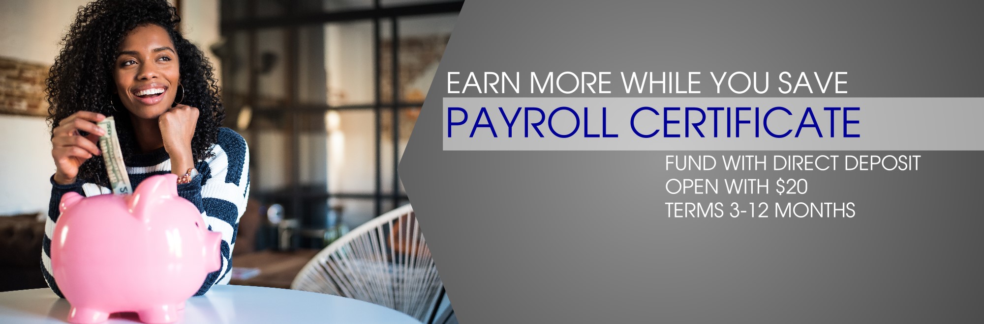 Earn more while you save Payroll Certificate Fund with direct deposit, open with $20 Terms 3-12 months