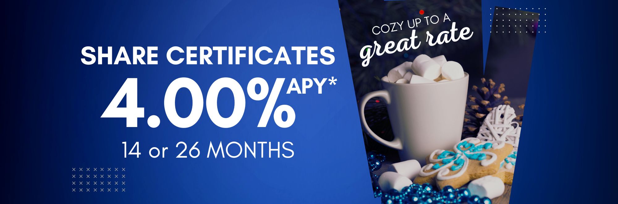 Cozy up to a great rate. Share Certificates 4.00%APY* 14 or 26 months
